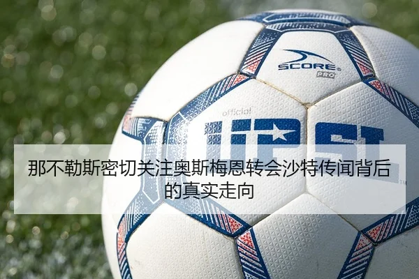 那不勒斯密切关注奥斯梅恩转会沙特传闻背后的真实走向