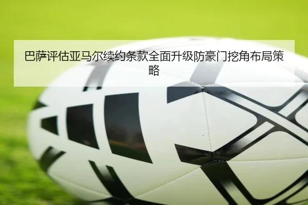 巴萨评估亚马尔续约条款全面升级防豪门挖角布局策略