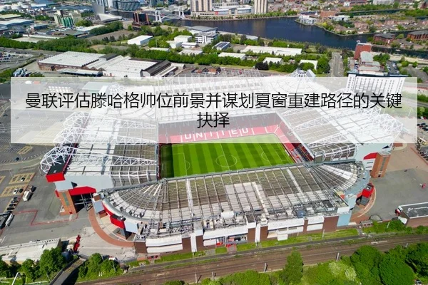 曼联评估滕哈格帅位前景并谋划夏窗重建路径的关键抉择