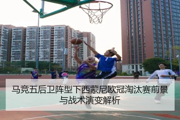 马竞五后卫阵型下西蒙尼欧冠淘汰赛前景与战术演变解析