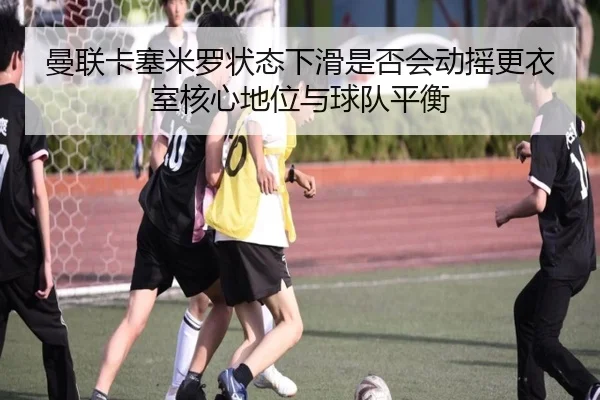 曼联卡塞米罗状态下滑是否会动摇更衣室核心地位与球队平衡